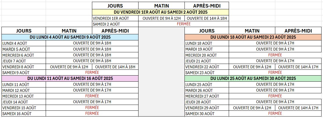 Horaires Éco-fourrière août 2025

		JOURS	MATIN	APRÈS-MIDI		
		DU VENDREDI 1ER AOÛT AU SAMEDI 2 AOÛT 2025				
		VENDREDI 1ER AOÛT	OUVERTE DE 9H À 12H	OUVERTE DE 14H À 18H		
		SAMEDI 2 AOÛT	FERMÉE			
JOURS	MATIN	APRÈS-MIDI		JOURS	MATIN	APRÈS-MIDI
DU LUNDI 4 AOÛT AU SAMEDI 9 AOÛT 2025				DU LUNDI 18 AOÛT AU SAMEDI 23 AOÛT 2025		
LUNDI 4 AOÛT	OUVERTE DE 9H À 18H			LUNDI 18 AOÛT	OUVERTE DE 9H À 17H	
MARDI 5 AOÛT	OUVERTE DE 9H À 18H			MARDI 19 AOÛT	OUVERTE DE 9H À 17H	
MERCREDI 6 AOÛT	OUVERTE DE 9H À 18H			MECREDI 20 AOÛT	FERMÉE	
JEUDI 7 AOÛT	OUVERTE DE 9H À 18H			JEUDI 21 AOÛT	OUVERTE DE 9H À 17H	
VENDREDI 8 AOÛT	OUVERTE DE 9H À 12H	OUVERTE DE 14H À 18H		VENDREDI 22 AOÛT	OUVERTE DE 9H À 12H	OUVERTE DE 14H À 17H
SAMEDI 9 AOÛT	FERMÉE			SAMEDI 23 AOÛT	FERMÉE	
DU LUNDI 11 AOÛT AU SAMEDI 16 AOÛT 2025				DU LUNDI 25 AOÛT AU SAMEDI 30 AOÛT 2025		
LUNDI 11 AOÛT	OUVERTE DE 9H À 17H			LUNDI 25 AOÛT	OUVERTE DE 9H À 17H	
MARDI 12 AOÛT	OUVERTE DE 9H À 17H			MARDI 26 AOÛT	OUVERTE DE 9H À 17H	
MECREDI 13 AOÛT	FERMÉE			MERCREDI 27 AOÛT	FERMÉE	
JEUDI 14 AOÛT	OUVERTE DE 9H À 17H			JEUDI 28 AOÛT	OUVERTE DE 9H À 17H	
VENDREDI 15 AOÛT	FERMÉE			VENDREDI 29 AOÛT	OUVERTE DE 9H À 12H	OUVERTE DE 14H À 17H
SAMEDI 16 AOÛT	FERMÉE			SAMEDI 30 AOÛT	FERMÉE	
